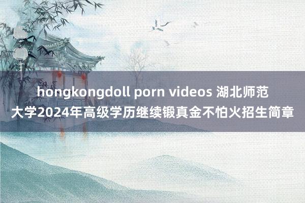 hongkongdoll porn videos 湖北师范大学2024年高级学历继续锻真金不怕火招生简章