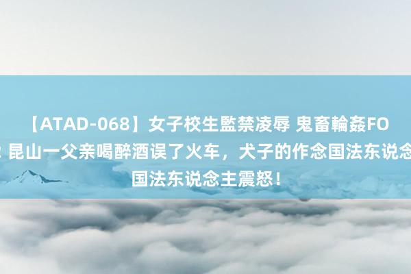 【ATAD-068】女子校生監禁凌辱 鬼畜輪姦FOREVER2 昆山一父亲喝醉酒误了火车，犬子的作念国法东说念主震怒！