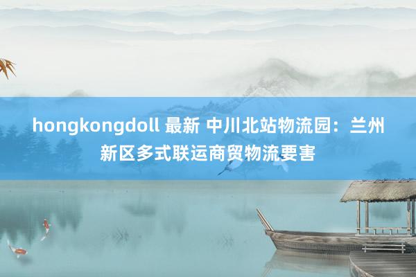 hongkongdoll 最新 中川北站物流园：兰州新区多式联运商贸物流要害