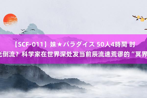 【SCF-011】妹★パラダイス 50人4時間 时光倒流？科学家在世界深处发当前辰流速荒谬的“冥界”