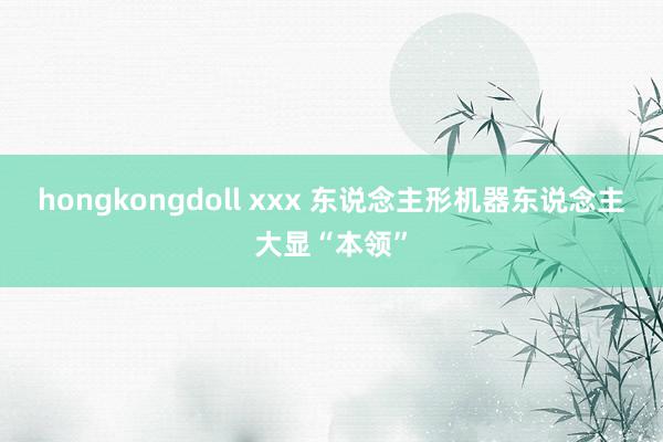 hongkongdoll xxx 东说念主形机器东说念主大显“本领”