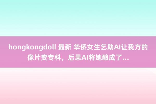 hongkongdoll 最新 华侨女生乞助AI让我方的像片变专科，后果AI将她酿成了...