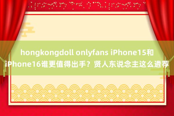 hongkongdoll onlyfans iPhone15和iPhone16谁更值得出手？贤人东说念主这么遴荐