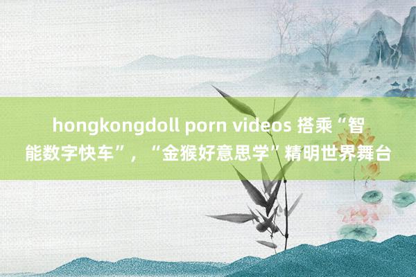 hongkongdoll porn videos 搭乘“智能数字快车”，“金猴好意思学”精明世界舞台