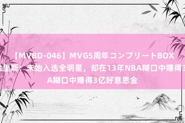 【MVBD-046】MVG5周年コンプリートBOX ゴールド 哈里斯：未始入选全明星，却在13年NBA糊口中赚得3亿好意思金