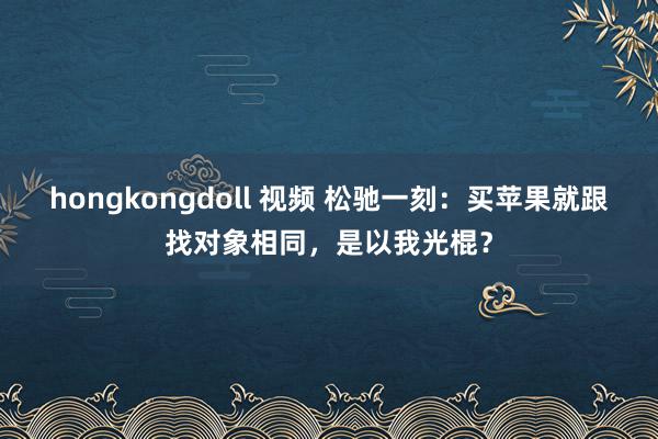 hongkongdoll 视频 松驰一刻：买苹果就跟找对象相同，是以我光棍？