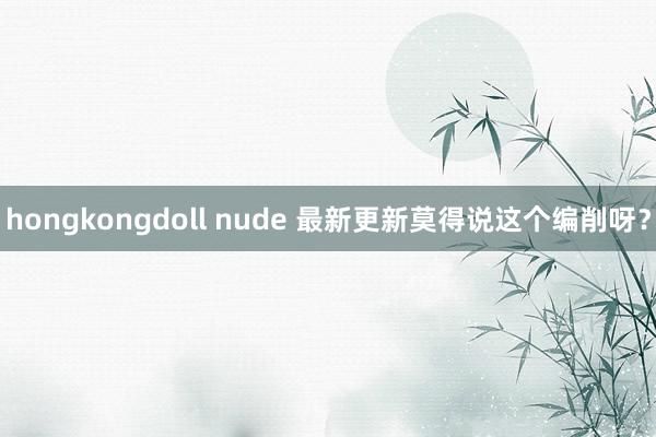 hongkongdoll nude 最新更新莫得说这个编削呀？