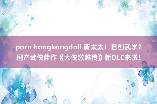 porn hongkongdoll 新太太！自创武学？国产武侠佳作《大侠激越传》新DLC来啦！