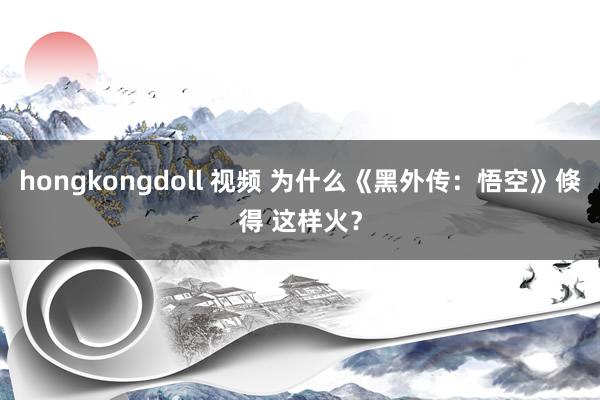 hongkongdoll 视频 为什么《黑外传：悟空》倏得 这样火？