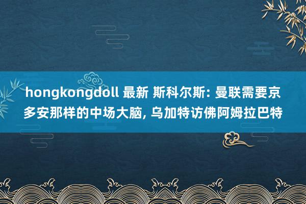 hongkongdoll 最新 斯科尔斯: 曼联需要京多安那样的中场大脑, 乌加特访佛阿姆拉巴特