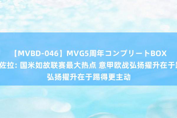 【MVBD-046】MVG5周年コンプリートBOX ゴールド 佐拉: 国米如故联赛最大热点 意甲欧战弘扬擢升在于踢得更主动