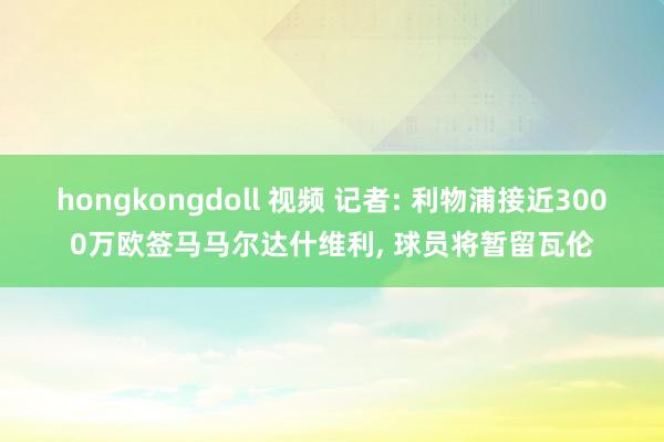 hongkongdoll 视频 记者: 利物浦接近3000万欧签马马尔达什维利, 球员将暂留瓦伦