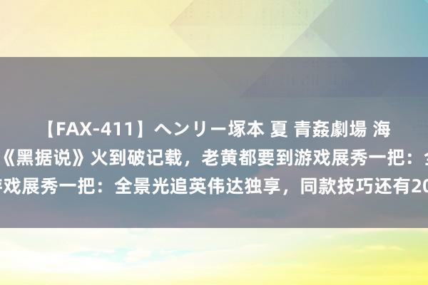 【FAX-411】ヘンリー塚本 夏 青姦劇場 海・山・川 ハマり狂う男女 《黑据说》火到破记载，老黄都要到游戏展秀一把：全景光追英伟达独享，同款技巧还有20+游戏在路上