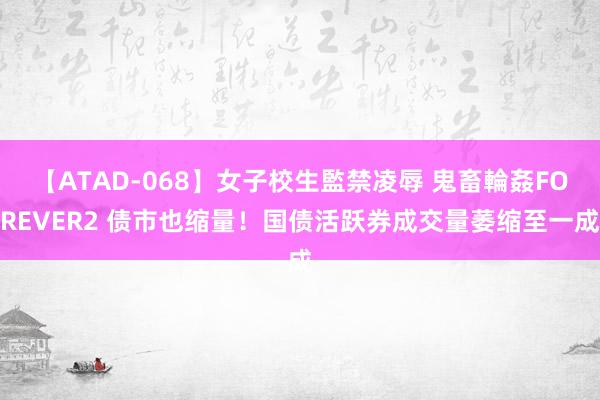 【ATAD-068】女子校生監禁凌辱 鬼畜輪姦FOREVER2 债市也缩量！国债活跃券成交量萎缩至一成