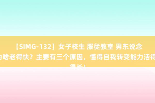 【SIMG-132】女子校生 服従教室 男东说念主为啥老得快？主要有三个原因，懂得自我转变能力活得长！