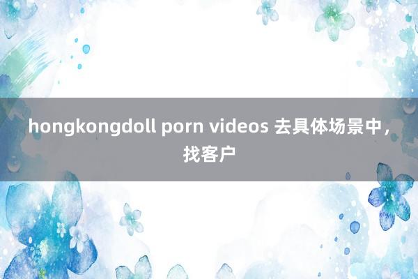 hongkongdoll porn videos 去具体场景中，找客户