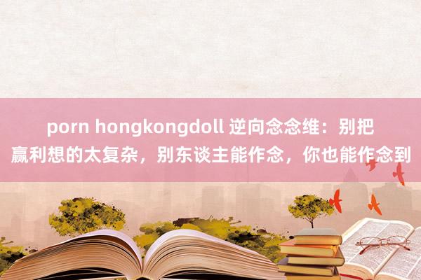 porn hongkongdoll 逆向念念维：别把赢利想的太复杂，别东谈主能作念，你也能作念到