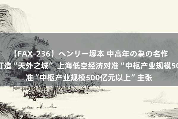 【FAX-236】ヘンリー塚本 中高年の為の名作裏ビデオ集 蓄势打造“天外之城” 上海低空经济对准“中枢产业规模500亿元以上”主张