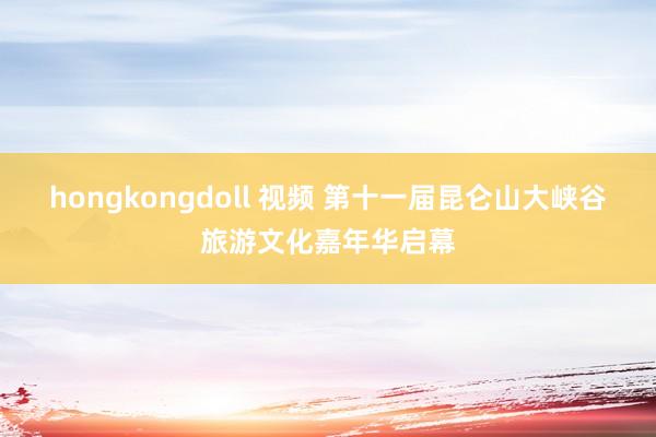 hongkongdoll 视频 第十一届昆仑山大峡谷旅游文化嘉年华启幕