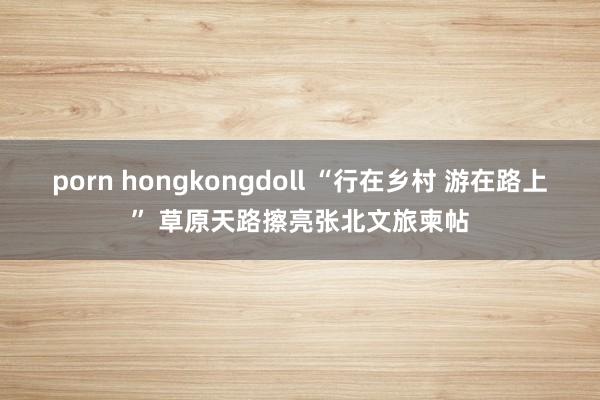 porn hongkongdoll “行在乡村 游在路上” 草原天路擦亮张北文旅柬帖