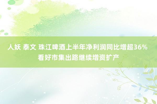 人妖 泰文 珠江啤酒上半年净利润同比增超36% 看好市集出路继续增资扩产