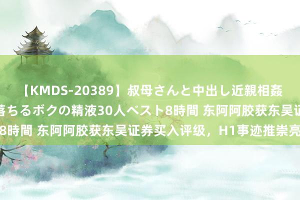 【KMDS-20389】叔母さんと中出し近親相姦 叔母さんの身体を伝い落ちるボクの精液30人ベスト8時間 东阿阿胶获东吴证券买入评级，H1事迹推崇亮眼