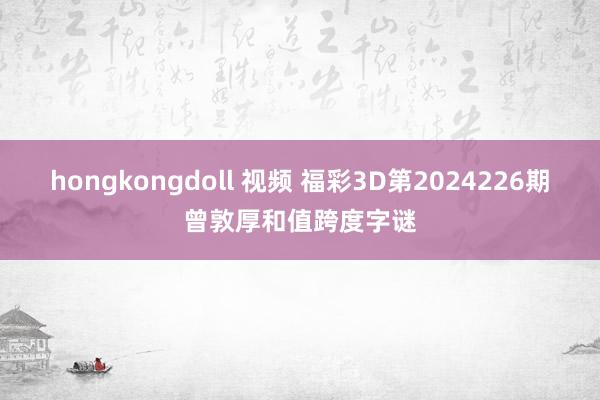 hongkongdoll 视频 福彩3D第2024226期曾敦厚和值跨度字谜