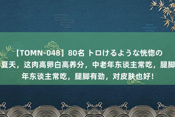 【TOMN-048】80名 トロけるような恍惚の表情 クンニ激昇天 夏天，这肉高卵白高养分，中老年东谈主常吃，腿脚有劲，对皮肤也好！