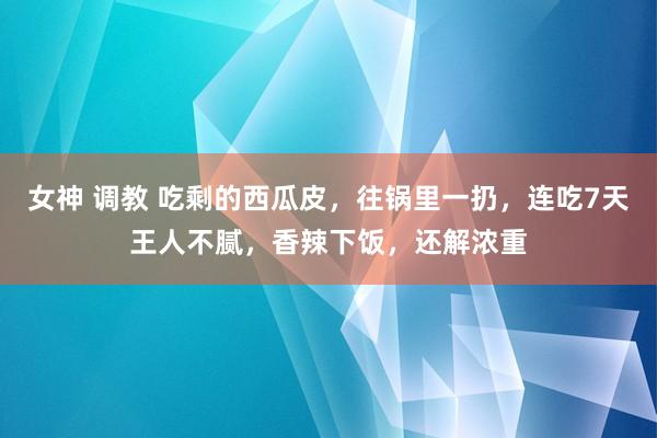 女神 调教 吃剩的西瓜皮，往锅里一扔，连吃7天王人不腻，香辣下饭，还解浓重