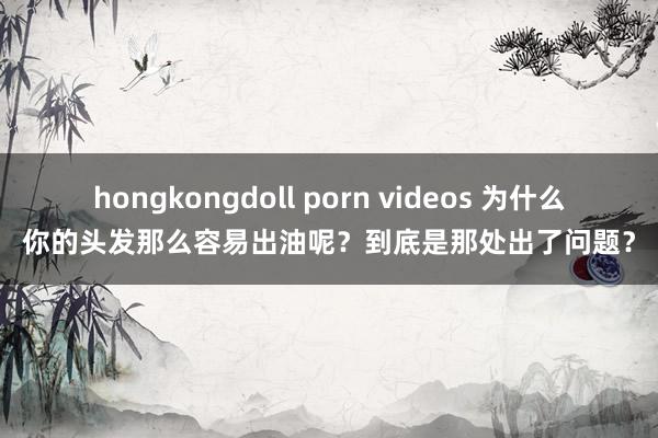 hongkongdoll porn videos 为什么你的头发那么容易出油呢？到底是那处出了问题？