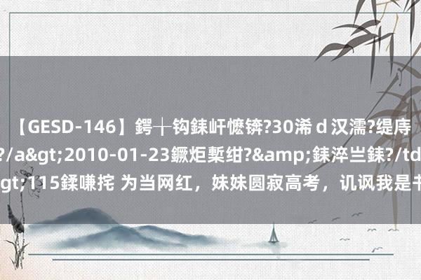 【GESD-146】鍔╁钩銇屽懡锛?30浠ｄ汉濡?缇庤倝銈傝笂銈?3浜?/a>2010-01-23鐝炬槧绀?&銇淬亗銇?/td>115鍒嗛挓 为当网红，妹妹圆寂高考，讥讽我是书呆子，扫尾半年粉丝才过百