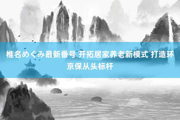 椎名めぐみ最新番号 开拓居家养老新模式 打造环京保从头标杆