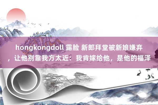 hongkongdoll 露脸 新郎拜堂被新娘嫌弃，让他别靠我方太近：我肯嫁给他，是他的福泽