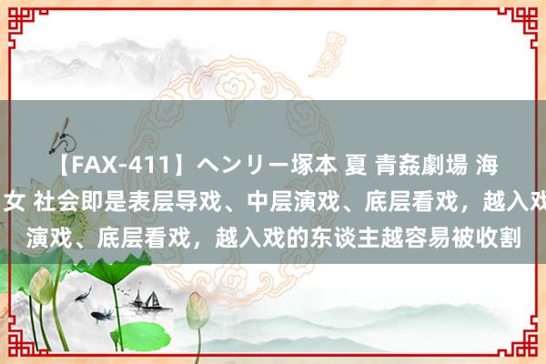 【FAX-411】ヘンリー塚本 夏 青姦劇場 海・山・川 ハマり狂う男女 社会即是表层导戏、中层演戏、底层看戏，越入戏的东谈主越容易被收割