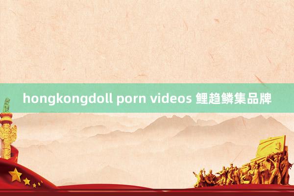 hongkongdoll porn videos 鲤趋鳞集品牌