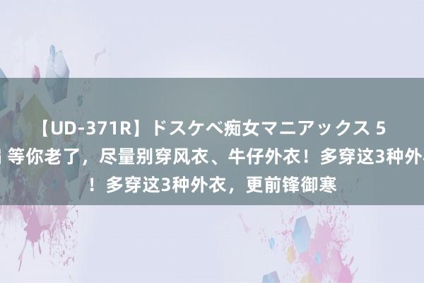 【UD-371R】ドスケベ痴女マニアックス 5 女教師＆女医編 等你老了，尽量别穿风衣、牛仔外衣！多穿这3种外衣，更前锋御寒