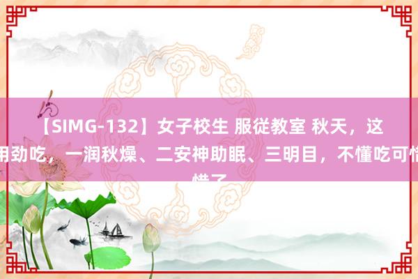 【SIMG-132】女子校生 服従教室 秋天，这菜用劲吃，一润秋燥、二安神助眠、三明目，不懂吃可惜了