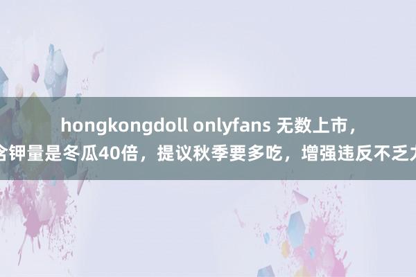 hongkongdoll onlyfans 无数上市，含钾量是冬瓜40倍，提议秋季要多吃，增强违反不乏力