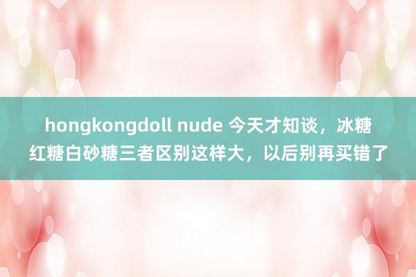 hongkongdoll nude 今天才知谈，冰糖红糖白砂糖三者区别这样大，以后别再买错了