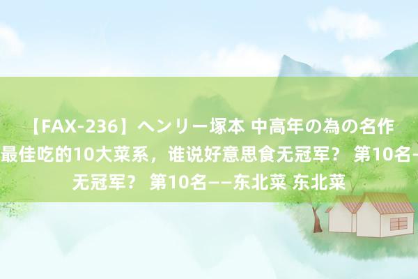 【FAX-236】ヘンリー塚本 中高年の為の名作裏ビデオ集 中国最佳吃的10大菜系，谁说好意思食无冠军？ 第10名——东北菜 东北菜