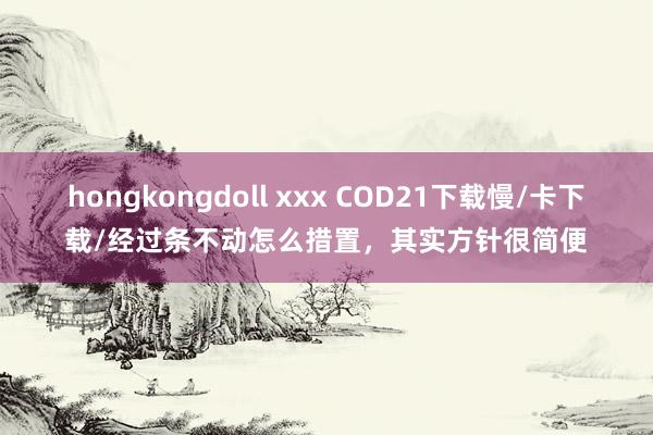 hongkongdoll xxx COD21下载慢/卡下载/经过条不动怎么措置，其实方针很简便