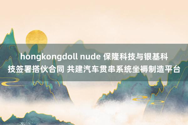 hongkongdoll nude 保隆科技与银基科技签署搭伙合同 共建汽车贯串系统坐褥制造平台