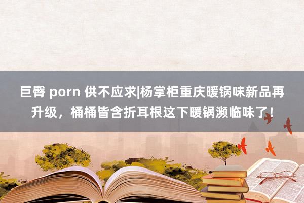 巨臀 porn 供不应求|杨掌柜重庆暖锅味新品再升级，桶桶皆含折耳根这下暖锅濒临味了！