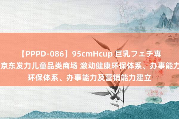 【PPPD-086】95cmHcup 巨乳フェチ専用ソープ SARA 京东发力儿童品类商场 激动健康环保体系、办事能力及营销能力建立