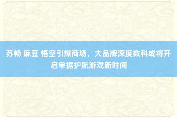 苏畅 麻豆 悟空引爆商场，大品牌深度数科或将开启单据护航游戏新时间