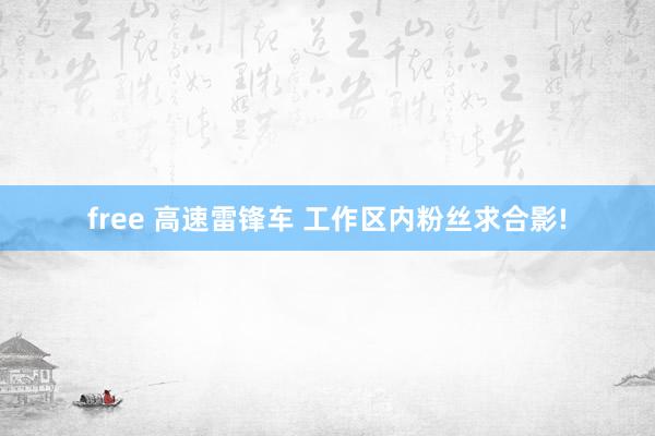 free 高速雷锋车 工作区内粉丝求合影!