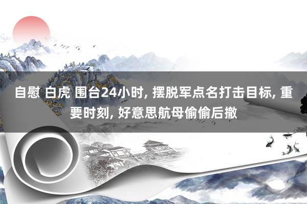 自慰 白虎 围台24小时, 摆脱军点名打击目标, 重要时刻, 好意思航母偷偷后撤